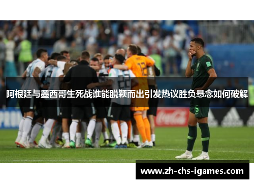 阿根廷与墨西哥生死战谁能脱颖而出引发热议胜负悬念如何破解