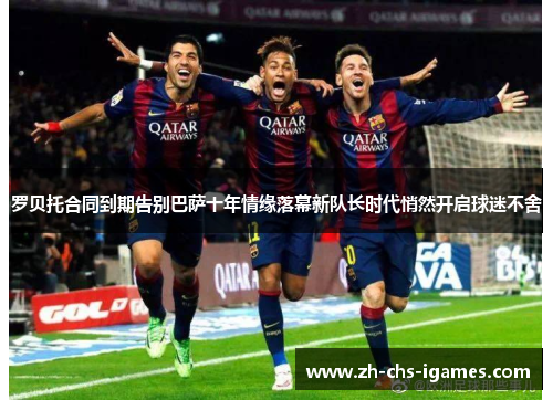 罗贝托合同到期告别巴萨十年情缘落幕新队长时代悄然开启球迷不舍