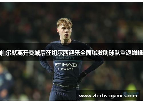 帕尔默离开曼城后在切尔西迎来全面爆发助球队重返巅峰